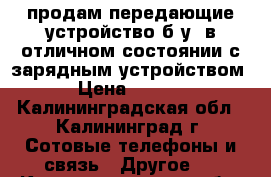 продам передающие устройство б.у. в отличном состоянии с зарядным устройством. › Цена ­ 1 200 - Калининградская обл., Калининград г. Сотовые телефоны и связь » Другое   . Калининградская обл.,Калининград г.